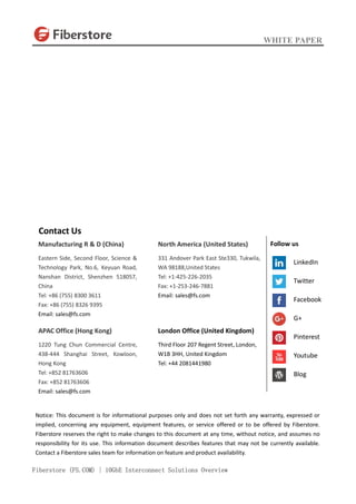 WHITE PAPER
Fiberstore (FS.COM) | 10GbE Interconnect Solutions Overview
Contact Us
Manufacturing R & D (China)
Eastern Side, Second Floor, Science &
Technology Park, No.6, Keyuan Road,
Nanshan District, Shenzhen 518057,
China
Tel: +86 (755) 8300 3611
Fax: +86 (755) 8326 9395
Email: sales@fs.com
APAC Office (Hong Kong)
1220 Tung Chun Commercial Centre,
438-444 Shanghai Street, Kowloon,
Hong Kong
Tel: +852 81763606
Fax: +852 81763606
Email: sales@fs.com
North America (United States)
331 Andover Park East Ste330, Tukwila,
WA 98188,United States
Tel: +1-425-226-2035
Fax: +1-253-246-7881
Email: sales@fs.com
London Office (United Kingdom)
Third Floor 207 Regent Street, London,
W1B 3HH, United Kingdom
Tel: +44 2081441980
Notice: This document is for informational purposes only and does not set forth any warranty, expressed or
implied, concerning any equipment, equipment features, or service offered or to be offered by Fiberstore.
Fiberstore reserves the right to make changes to this document at any time, without notice, and assumes no
responsibility for its use. This information document describes features that may not be currently available.
Contact a Fiberstore sales team for information on feature and product availability.
Follow us
LinkedIn
Twitter
Facebook
G+
Pinterest
Youtube
Blog
 