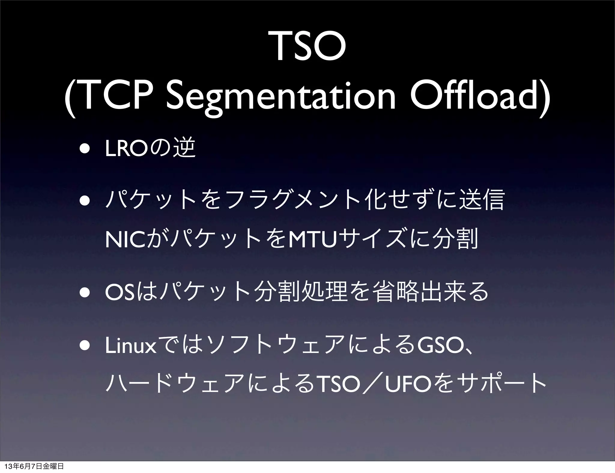 TSO
(TCP Segmentation Ofﬂoad)
• LROの逆
• パケットをフラグメント化せずに送信
NICがパケットをMTUサイズに分割
• OSはパケット分割処理を省略出来る
• LinuxではソフトウェアによるGSO、
ハードウェアによるTSO／UFOをサポート
13年6月7日金曜日
 
