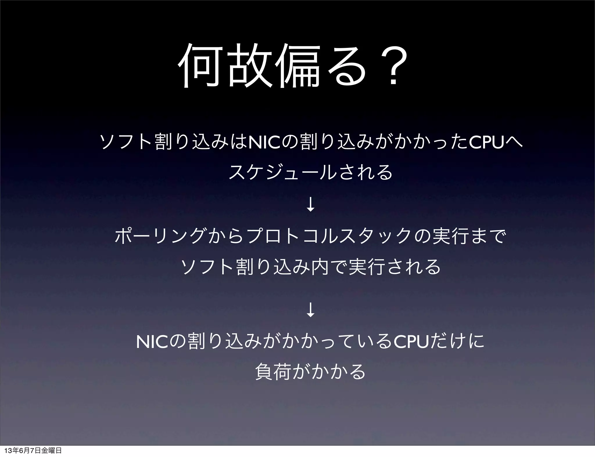 何故偏る？
ソフト割り込みはNICの割り込みがかかったCPUへ
スケジュールされる
↓
ポーリングからプロトコルスタックの実行まで
ソフト割り込み内で実行される
↓
NICの割り込みがかかっているCPUだけに
負荷がかかる
13年6月7日金曜日
 