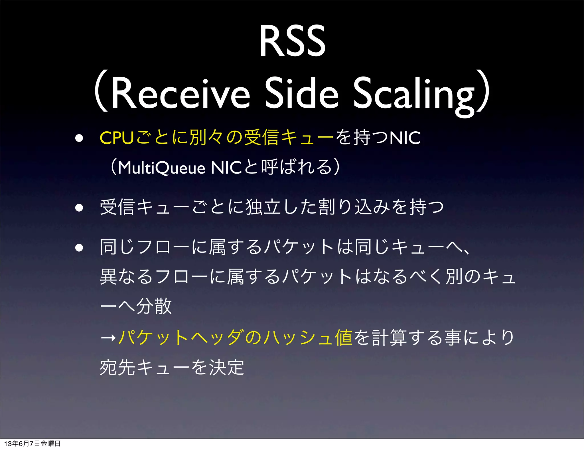 RSS
（Receive Side Scaling）
• CPUごとに別々の受信キューを持つNIC
（MultiQueue NICと呼ばれる）
• 受信キューごとに独立した割り込みを持つ
• 同じフローに属するパケットは同じキューへ、
異なるフローに属するパケットはなるべく別のキュ
ーへ分散
→パケットヘッダのハッシュ値を計算する事により
宛先キューを決定
13年6月7日金曜日
 