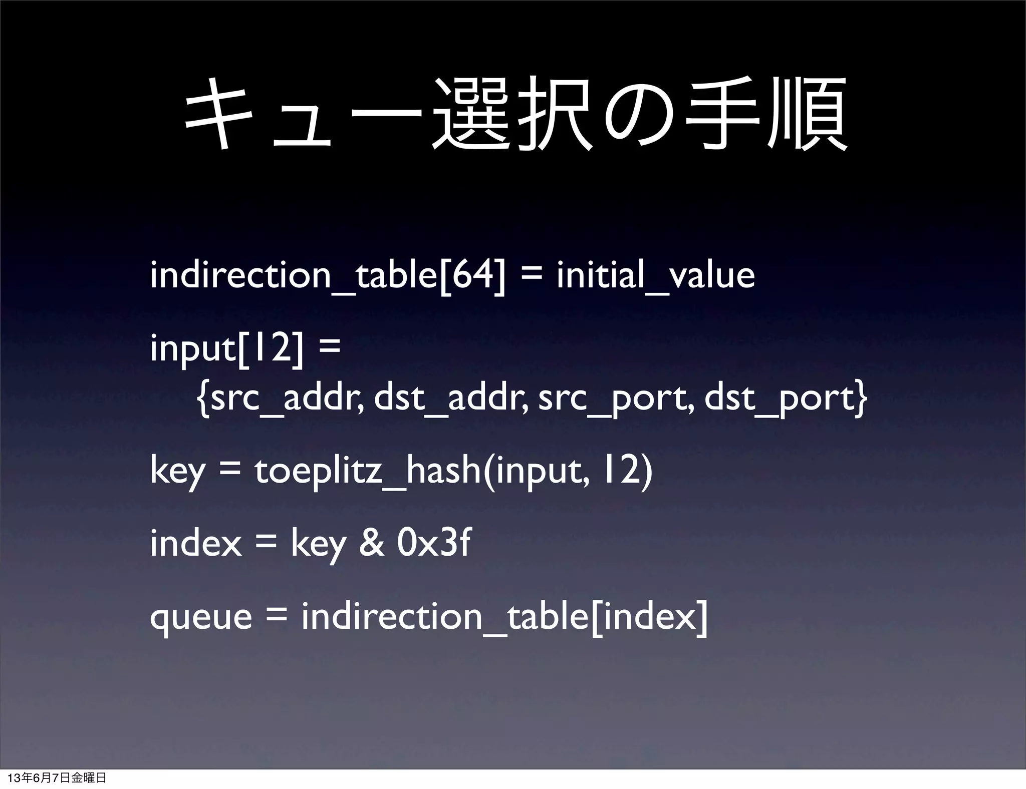 キュー選択の手順
indirection_table[64] = initial_value
input[12] =
{src_addr, dst_addr, src_port, dst_port}
key = toeplitz_hash(input, 12)
index = key & 0x3f
queue = indirection_table[index]
13年6月7日金曜日
 