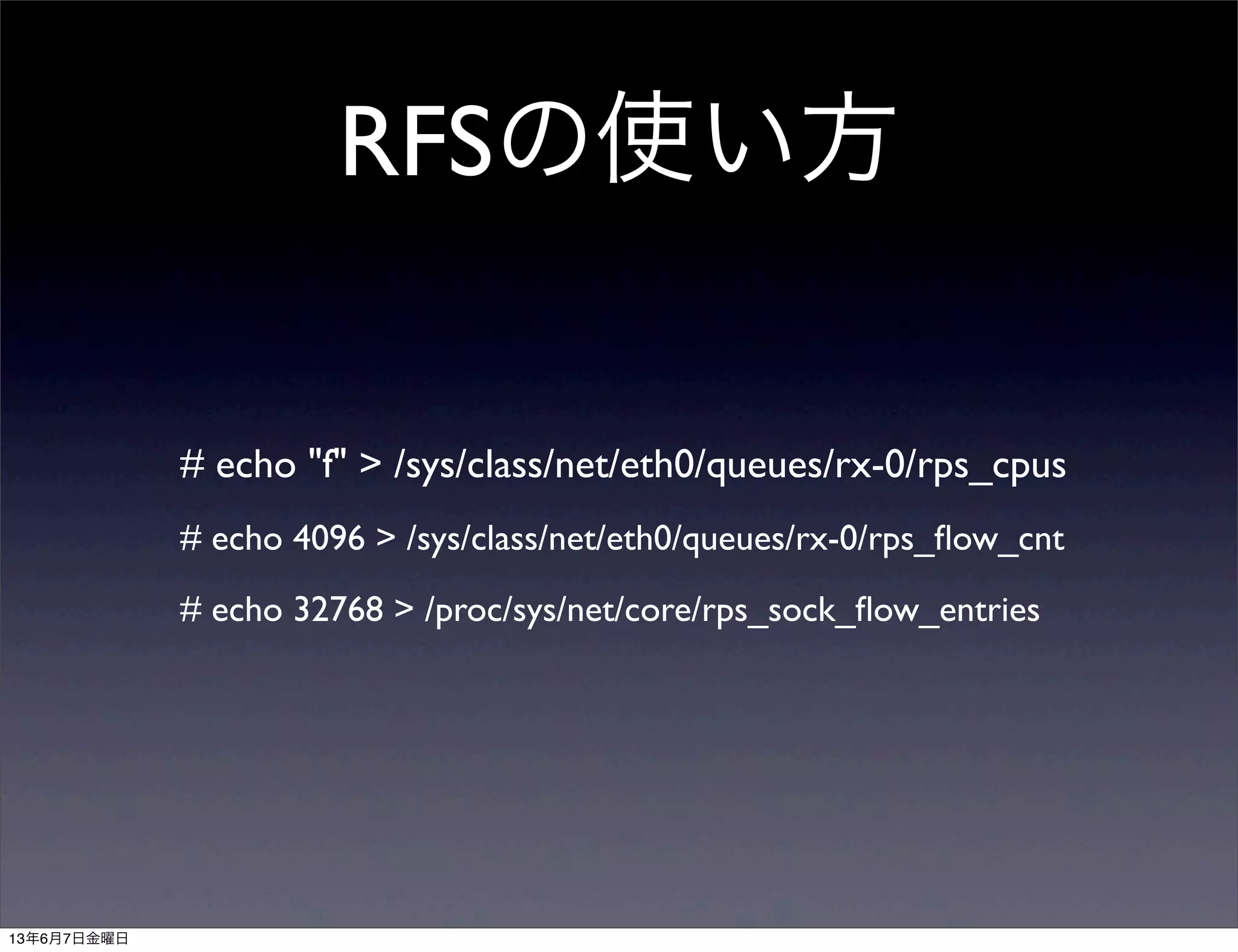 RFSの使い方
# echo "f" > /sys/class/net/eth0/queues/rx-0/rps_cpus
# echo 4096 > /sys/class/net/eth0/queues/rx-0/rps_ﬂow_cnt
# echo 32768 > /proc/sys/net/core/rps_sock_ﬂow_entries
13年6月7日金曜日
 