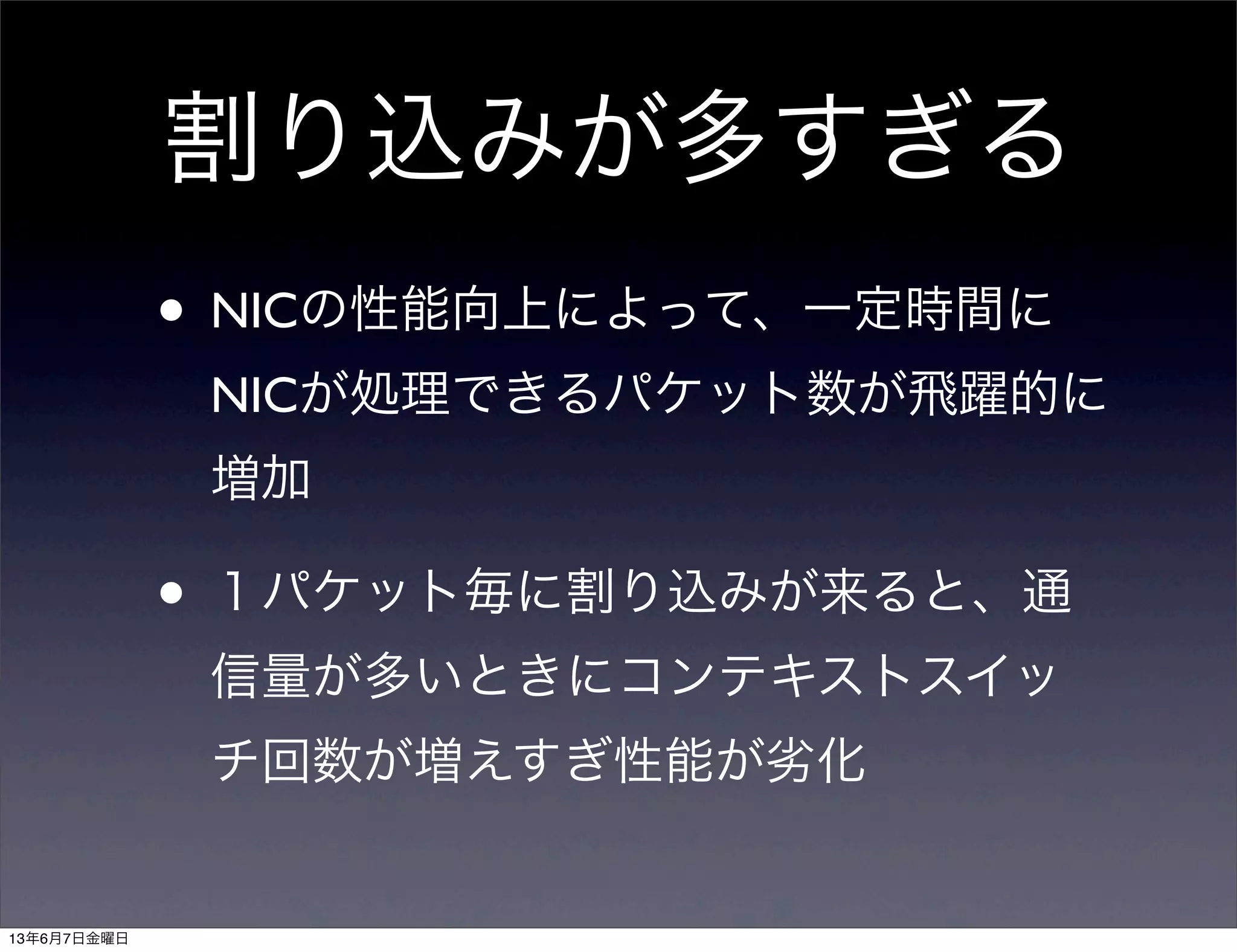 割り込みが多すぎる
• NICの性能向上によって、一定時間に
NICが処理できるパケット数が飛躍的に
増加
• １パケット毎に割り込みが来ると、通
信量が多いときにコンテキストスイッ
チ回数が増えすぎ性能が劣化
13年6月7日金曜日
 