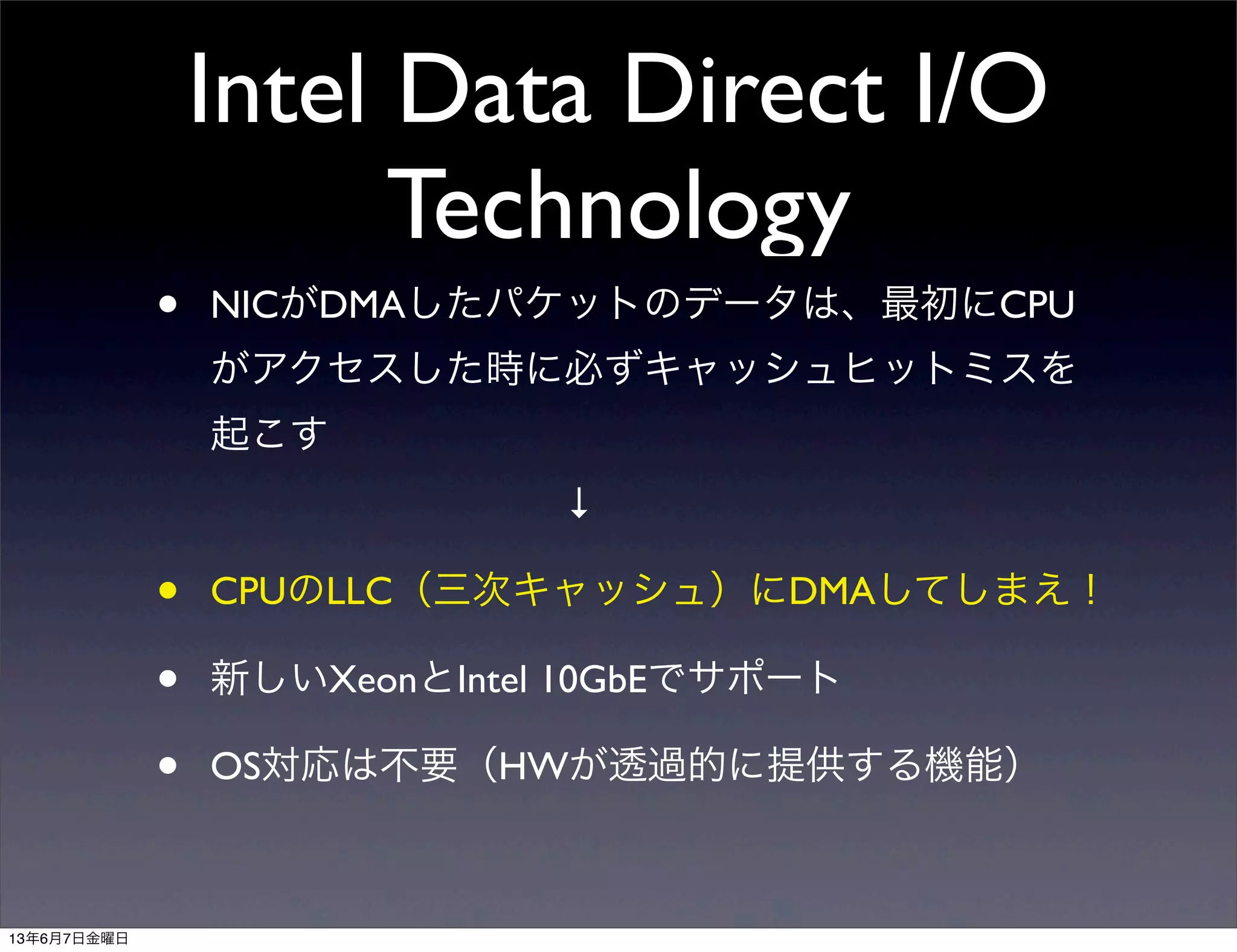 Intel Data Direct I/O
Technology
• NICがDMAしたパケットのデータは、最初にCPU
がアクセスした時に必ずキャッシュヒットミスを
起こす
         ↓
• CPUのLLC（三次キャッシュ）にDMAしてしまえ！
• 新しいXeonとIntel 10GbEでサポート
• OS対応は不要（HWが透過的に提供する機能）
13年6月7日金曜日
 
