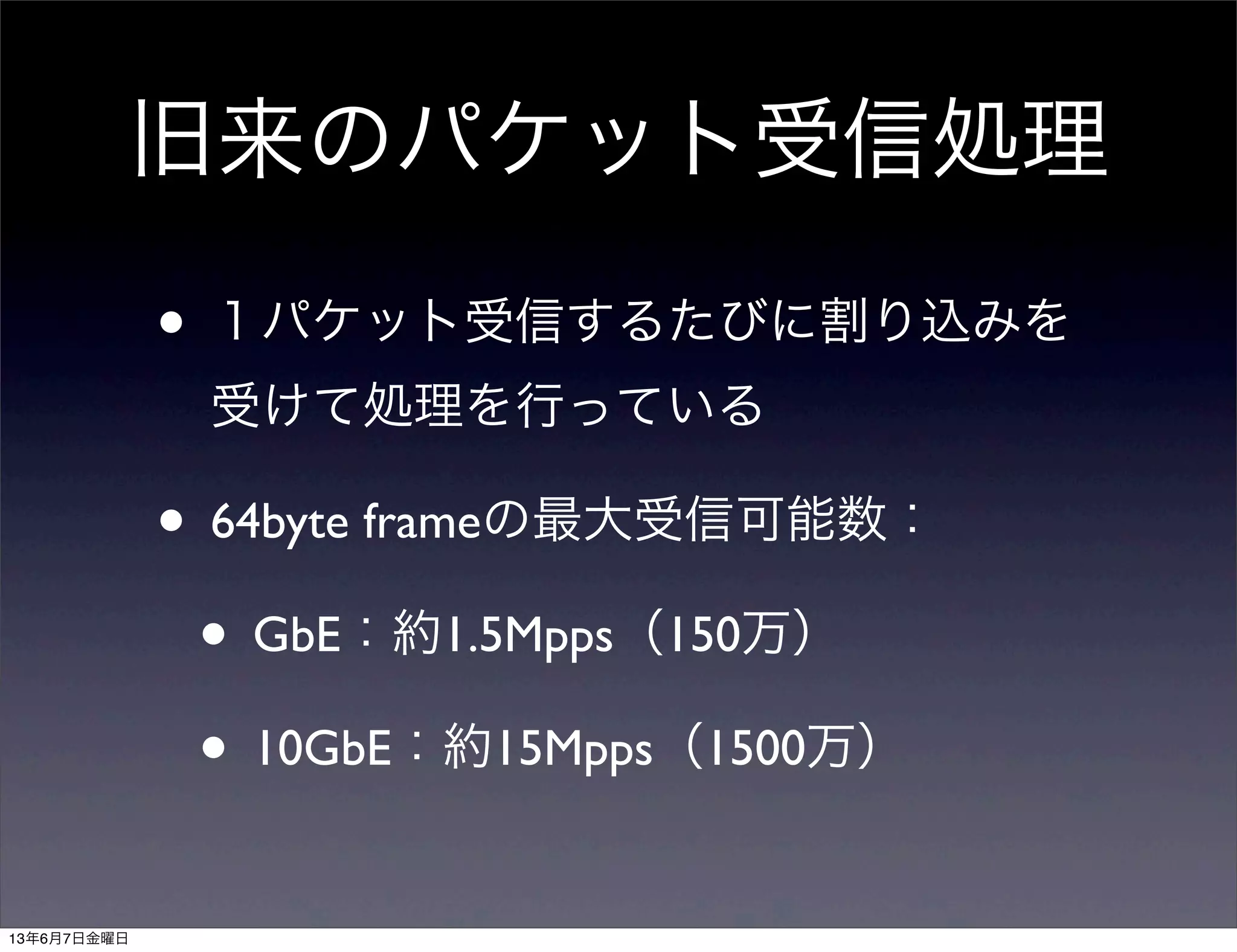 旧来のパケット受信処理
• １パケット受信するたびに割り込みを
受けて処理を行っている
• 64byte frameの最大受信可能数：
• GbE：約1.5Mpps（150万）
• 10GbE：約15Mpps（1500万）
13年6月7日金曜日
 