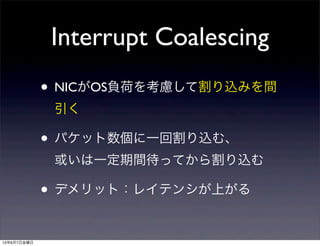 Interrupt Coalescing
• NICがOS負荷を考慮して割り込みを間
引く
• パケット数個に一回割り込む、
或いは一定期間待ってから割り込む
• デメリット：レイテンシが上がる
13年6月7日金曜日
 