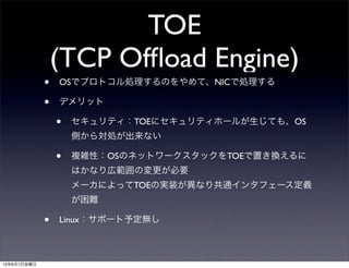 TOE
(TCP Ofﬂoad Engine)
• OSでプロトコル処理するのをやめて、NICで処理する
• デメリット
• セキュリティ：TOEにセキュリティホールが生じても、OS
側から対処が出来ない
• 複雑性：OSのネットワークスタックをTOEで置き換えるに
はかなり広範囲の変更が必要
メーカによってTOEの実装が異なり共通インタフェース定義
が困難
• Linux：サポート予定無し
13年6月7日金曜日
 