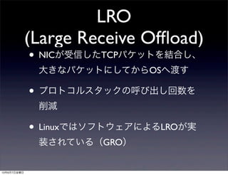 LRO
(Large Receive Ofﬂoad)
• NICが受信したTCPパケットを結合し、
大きなパケットにしてからOSへ渡す
• プロトコルスタックの呼び出し回数を
削減
• LinuxではソフトウェアによるLROが実
装されている（GRO）
13年6月7日金曜日
 