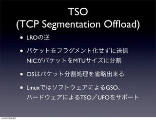 TSO
(TCP Segmentation Ofﬂoad)
• LROの逆
• パケットをフラグメント化せずに送信
NICがパケットをMTUサイズに分割
• OSはパケット分割処理を省略出来る
• LinuxではソフトウェアによるGSO、
ハードウェアによるTSO／UFOをサポート
13年6月7日金曜日
 