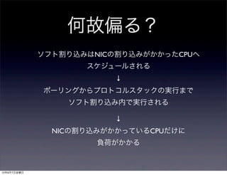 何故偏る？
ソフト割り込みはNICの割り込みがかかったCPUへ
スケジュールされる
↓
ポーリングからプロトコルスタックの実行まで
ソフト割り込み内で実行される
↓
NICの割り込みがかかっているCPUだけに
負荷がかかる
13年6月7日金曜日
 