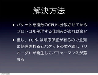 解決方法
• パケットを複数のCPUへ分散させてから
プロトコル処理する仕組みがあれば良い
• 但し、TCPには順序保証が有るので並列
に処理されるとパケットの並べ直し（リ
オーダ）が発生してパフォーマンスが落
ちる
13年6月7日金曜日
 