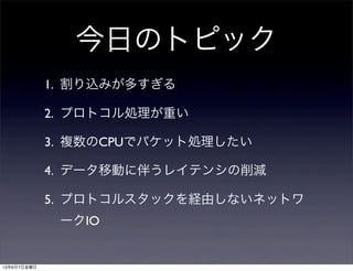 今日のトピック
1. 割り込みが多すぎる
2. プロトコル処理が重い
3. 複数のCPUでパケット処理したい
4. データ移動に伴うレイテンシの削減
5. プロトコルスタックを経由しないネットワ
ークIO
13年6月7日金曜日
 