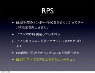 RPS
• RSS非対応のオンボードNICをうまくつかってサー
バの性能を向上させたい
• ソフトでRSSを実装してしまおう
• ソフト割り込みの段階でパケットを各CPUへばら
まく
• CPU間割り込みを使って他のCPUを稼動させる
• RSSのソフトウエアによるエミュレーション
13年6月7日金曜日
 