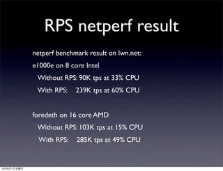 RPS netperf result
netperf benchmark result on lwn.net:
e1000e on 8 core Intel
   Without RPS: 90K tps at 33% CPU
   With RPS:    239K tps at 60% CPU
foredeth on 16 core AMD
   Without RPS: 103K tps at 15% CPU
   With RPS:    285K tps at 49% CPU
13年6月7日金曜日
 