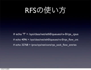 RFSの使い方
# echo "f" > /sys/class/net/eth0/queues/rx-0/rps_cpus
# echo 4096 > /sys/class/net/eth0/queues/rx-0/rps_ﬂow_cnt
# echo 32768 > /proc/sys/net/core/rps_sock_ﬂow_entries
13年6月7日金曜日
 