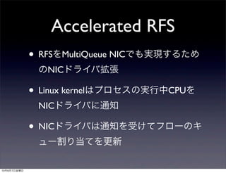 Accelerated RFS
• RFSをMultiQueue NICでも実現するため
のNICドライバ拡張
• Linux kernelはプロセスの実行中CPUを
NICドライバに通知
• NICドライバは通知を受けてフローのキ
ュー割り当てを更新
13年6月7日金曜日
 