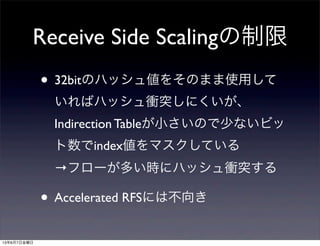 Receive Side Scalingの制限
• 32bitのハッシュ値をそのまま使用して
いればハッシュ衝突しにくいが、
Indirection Tableが小さいので少ないビッ
ト数でindex値をマスクしている
→フローが多い時にハッシュ衝突する
• Accelerated RFSには不向き
13年6月7日金曜日
 
