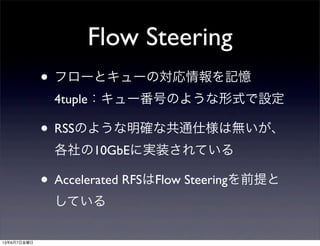 Flow Steering
• フローとキューの対応情報を記憶
4tuple：キュー番号のような形式で設定
• RSSのような明確な共通仕様は無いが、
各社の10GbEに実装されている
• Accelerated RFSはFlow Steeringを前提と
している
13年6月7日金曜日
 