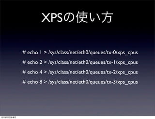 XPSの使い方
# echo 1 > /sys/class/net/eth0/queues/tx-0/xps_cpus
# echo 2 > /sys/class/net/eth0/queues/tx-1/xps_cpus
# echo 4 > /sys/class/net/eth0/queues/tx-2/xps_cpus
# echo 8 > /sys/class/net/eth0/queues/tx-3/xps_cpus
13年6月7日金曜日
 