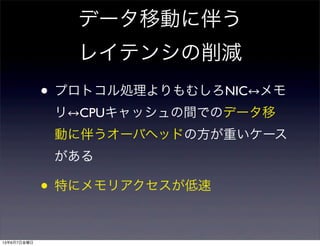 データ移動に伴う
レイテンシの削減
• プロトコル処理よりもむしろNIC メモ
リ CPUキャッシュの間でのデータ移
動に伴うオーバヘッドの方が重いケース
がある
• 特にメモリアクセスが低速
13年6月7日金曜日
 