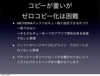 コピーが重いが
ゼロコピー化は困難
• NICのDMAバッファはキュー毎に設定できるがフロ
ー毎ではない
→そもそもキューを一つのアプリで専有出来る前提
でないと無理
• バッファがページサイズにアライン・アロケートさ
れてないと無理
• パケットヘッダとペイロードが分離されてないとバ
ッファにパケットヘッダまで書かれてしまう
13年6月7日金曜日
 