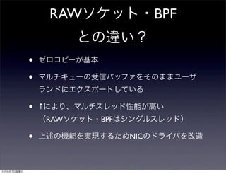 RAWソケット・BPF
との違い？
• ゼロコピーが基本
• マルチキューの受信バッファをそのままユーザ
ランドにエクスポートしている
• ↑により、マルチスレッド性能が高い
（RAWソケット・BPFはシングルスレッド）
• 上述の機能を実現するためNICのドライバを改造
13年6月7日金曜日
 