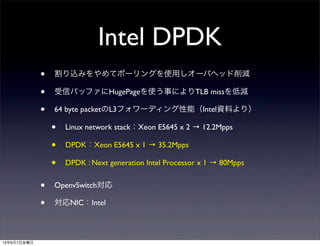 Intel DPDK
• 割り込みをやめてポーリングを使用しオーバヘッド削減
• 受信バッファにHugePageを使う事によりTLB missを低減
• 64 byte packetのL3フォワーディング性能（Intel資料より）
• Linux network stack：Xeon E5645 x 2 → 12.2Mpps
• DPDK：Xeon E5645 x 1 → 35.2Mpps
• DPDK : Next generation Intel Processor x 1 → 80Mpps
• OpenvSwitch対応
• 対応NIC：Intel
13年6月7日金曜日
 