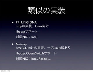 類似の実装
• PF_RING DNA
ntopの実装、Linux向け
libpcapサポート
対応NIC：Intel
• Netmap
FreeBSD向けの実装、一応Linux版あり
libpcap, OpenvSwitchサポート
対応NIC：Intel, Realtek...
13年6月7日金曜日
 
