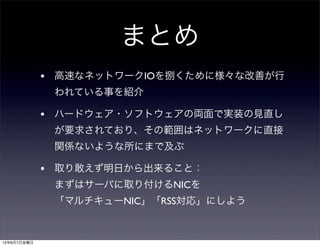 まとめ
• 高速なネットワークIOを捌くために様々な改善が行
われている事を紹介
• ハードウェア・ソフトウェアの両面で実装の見直し
が要求されており、その範囲はネットワークに直接
関係ないような所にまで及ぶ
• 取り敢えず明日から出来ること：
まずはサーバに取り付けるNICを
「マルチキューNIC」「RSS対応」にしよう
13年6月7日金曜日
 