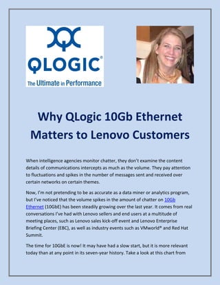 Why QLogic 10Gb Ethernet
Matters to Lenovo Customers
When intelligence agencies monitor chatter, they don’t examine the content
details of communications intercepts as much as the volume. They pay attention
to fluctuations and spikes in the number of messages sent and received over
certain networks on certain themes.
Now, I’m not pretending to be as accurate as a data miner or analytics program,
but I’ve noticed that the volume spikes in the amount of chatter on 10Gb
Ethernet (10GbE) has been steadily growing over the last year. It comes from real
conversations I’ve had with Lenovo sellers and end users at a multitude of
meeting places, such as Lenovo sales kick-off event and Lenovo Enterprise
Briefing Center (EBC), as well as industry events such as VMworld® and Red Hat
Summit.
The time for 10GbE is now! It may have had a slow start, but it is more relevant
today than at any point in its seven-year history. Take a look at this chart from
 