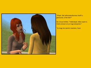 “Klopt. Het advocatenbureau heeft u
gestuurd, is het dat?”

De vrouw knikte. “Inderdaad. Mijn naam is
Claire Jensen en je mag tutoyeren.”

“Je mag me Jasmin noemen, hoor.
 
