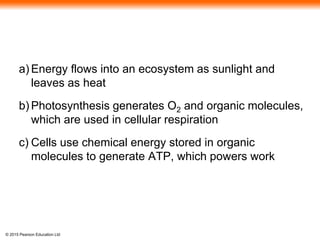 © 2015 Pearson Education Ltd
a) Energy flows into an ecosystem as sunlight and
leaves as heat
b) Photosynthesis generates O2 and organic molecules,
which are used in cellular respiration
c) Cells use chemical energy stored in organic
molecules to generate ATP, which powers work
 