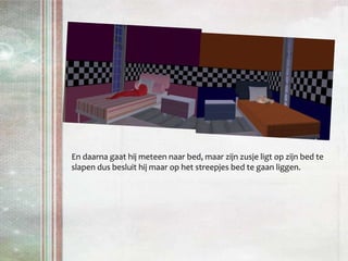 En daarna gaat hij meteen naar bed, maar zijn zusje ligt op zijn bed te slapen dus besluit hij maar op het streepjes bed te gaan liggen.