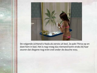De volgende ochtend is Nada als eerste uit bed. Ze pakt Thirza op en doet hem in bad. Het is nog vroeg dus niemand komt straks bij haar zeuren dat diegene nog even snel onder de douche wou.