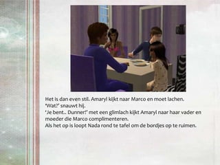Het is dan even stil. Amaryl kijkt naar Marco en moet lachen.‘Wat?’ snauwt hij.‘Je bent.. Dunner!’ met een glimlach kijkt Amaryl naar haar vader en moeder die Marco complimenteren. Als het op is loopt Nada rond te tafel om de bordjes op te ruimen.