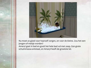 Nu moet ze goed voor haarzelf zorgen, en voor de kleine. Zou het een jongen of meisje worden? Amaryl gaat in bad en gooit het hele bad vol met zeep. Een grote schuimmassa ontstaat, en Amaryl heeft de grootste lol.