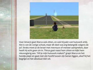 Voor Amaryl gaat Marco ook zitten, en ook hij pakt wat huiswerk erbij. Het is van de vorige school, maar dit deel was erg belangrijk volgens de juf. Straks moet je de leraar met mevrouw of meneer aanspreken, daar heeft hij echt geen zin in. Thirza gaat naast hem zitten en kijkt hem nieuwsgierig aan. ‘Wil je mijn huiswerk maken?’ grapt Marco en het hondje piept en gaat met zijn hoofd tussen zijn benen liggen, alsof hij het begrijpt en het absoluut niet wil.