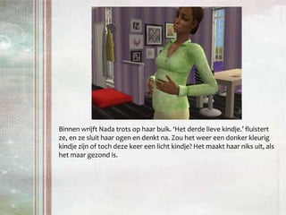 Binnen wrijft Nada trots op haar buik. ‘Het derde lieve kindje.’ fluistert ze, en ze sluit haar ogen en denkt na. Zou het weer een donker kleurig kindje zijn of toch deze keer een licht kindje? Het maakt haar niks uit, als het maar gezond is.