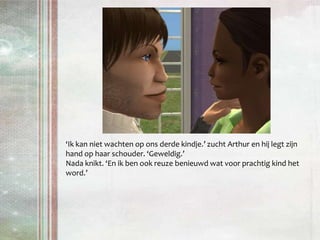 ‘Ik kan niet wachten op ons derde kindje.’ zucht Arthur en hij legt zijn hand op haar schouder. ‘Geweldig.’Nada knikt. ‘En ik ben ook reuze benieuwd wat voor prachtig kind het word.’