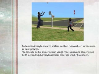 Buiten zijn Amaryl en Marco al klaar met hun huiswerk, en samen doen ze een spelletje. ‘Degene die de bal als eerste niet vangt, moet vanavond als eerste op bed!’ lachend kijkt Amaryl naar haar broer die knikt. ‘Ik win toch.’