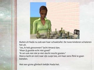 Buiten zit Nada nu ook aan haar schaaktafel. De twee kinderen schateren het uit.‘Jes, ik heb gewonnen!’ lacht Amaryl dan.‘Maar jij gooide echt niet goed!’‘Ik zei ook niet dat je niet slecht mocht gooien.’ Marco lacht en rent naar zijn zusje toe, om haar eens flink te gaan kietelen.Met een grote glimlach bekijkt Nada het.