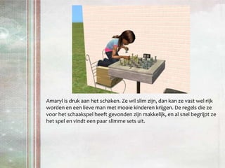 Amaryl is druk aan het schaken. Ze wil slim zijn, dan kan ze vast wel rijk worden en een lieve man met mooie kinderen krijgen. De regels die ze voor het schaakspel heeft gevonden zijn makkelijk, en al snel begrijpt ze het spel en vindt een paar slimme sets uit.