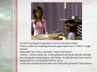 Al snel zit het gezin te genieten van een niet echt ontbijt.‘Mama, zullen we vandaag iets leuks gaan doen met z’n allen?’ vraagt Amaryl. Nada kijkt naar Arthur, die knikt. ‘Waar wil je heen?’‘Uhmm..’ Amaryl denkt na. ‘Ik heb gehoord van de juf dat hier dichtbij een hele grote mooie berg is, met tenten. En dat het daar heel mooi is.’Nada stemt in, en het gezin heeft er zin in.‘Is dat niet waar ik ook een keer met Thirza ben geweest?’ lacht Marco.