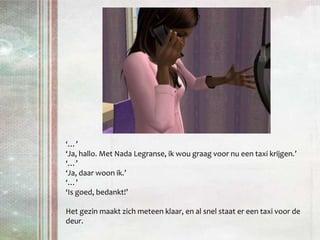 ‘…’‘Ja, hallo. Met Nada Legranse, ik wou graag voor nu een taxi krijgen.’‘…’‘Ja, daar woon ik.’‘…’‘Is goed, bedankt!’Het gezin maakt zich meteen klaar, en al snel staat er een taxi voor de deur.