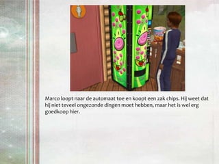 Marco loopt naar de automaat toe en koopt een zak chips. Hij weet dat hij niet teveel ongezonde dingen moet hebben, maar het is wel erg goedkoop hier.