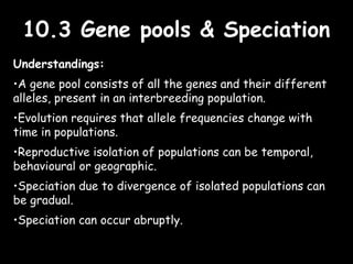 10.3 Gene pools & Speciation10.3 Gene pools & Speciation
Understandings:
•A gene pool consists of all the genes and their different
alleles, present in an interbreeding population.
•Evolution requires that allele frequencies change with
time in populations.
•Reproductive isolation of populations can be temporal,
behavioural or geographic.
•Speciation due to divergence of isolated populations can
be gradual.
•Speciation can occur abruptly.
 