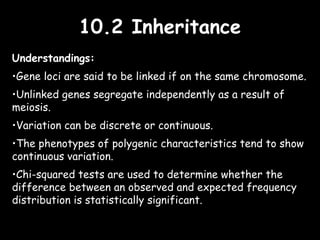 10.2 Inheritance10.2 Inheritance
Understandings:
•Gene loci are said to be linked if on the same chromosome.
•Unlinked genes segregate independently as a result of
meiosis.
•Variation can be discrete or continuous.
•The phenotypes of polygenic characteristics tend to show
continuous variation.
•Chi-squared tests are used to determine whether the
difference between an observed and expected frequency
distribution is statistically significant.
 