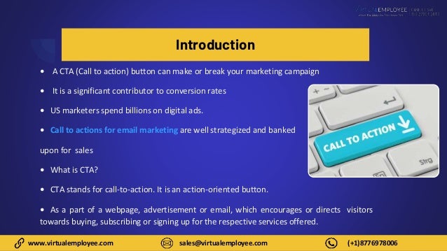 www.virtualemployee.com sales@virtualemployee.com (+1)8776978006
Introduction
• A CTA (Call to action) button can make or break your marketing campaign
• It is a significant contributor to conversion rates
• US marketers spend billions on digital ads.
• Call to actions for email marketing are well strategized and banked
upon for sales
• What is CTA?
• CTA stands for call-to-action. It is an action-oriented button.
• As a part of a webpage, advertisement or email, which encourages or directs visitors
towards buying, subscribing or signing up for the respective services offered.
 