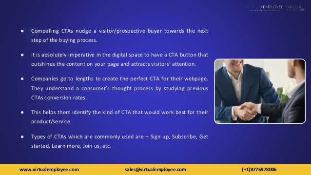 ● Compelling CTAs nudge a visitor/prospective buyer towards the next
step of the buying process.
● It is absolutely imperative in the digital space to have a CTA button that
outshines the content on your page and attracts visitors’ attention.
● Companies go to lengths to create the perfect CTA for their webpage.
They understand a consumer’s thought process by studying previous
CTAs conversion rates.
● This helps them identify the kind of CTA that would work best for their
product/service.
● Types of CTAs which are commonly used are – Sign up, Subscribe, Get
started, Learn more, Join us, etc.
www.virtualemployee.com sales@virtualemployee.com (+1)8776978006
 