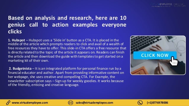 www.virtualemployee.com sales@virtualemployee.com (+1)8776978006
Based on analysis and research, here are 10
genius call to action examples everyone
clicks
1. Hubspot – Hubspot uses a ‘Slide in’ button as a CTA. It is placed in the
middle of the article which prompts readers to click and avail of a wealth of
free resources they have to offer. This slide-in CTA offers a free resource that
is directly related to the topic of the article it appears on. Readers can finish
the article and then download the guide with templates to get started on a
marketing kit of their own.
2. Budgetnista – It is an integrated platform for personal finance run by a
financial educator and author. Apart from providing informative content on
her webpage, she uses creative and compelling CTA. For Example, the
newsletter subscription says – Sign up for weekly goodies. It works because
of the friendly, enticing and creative language.
 